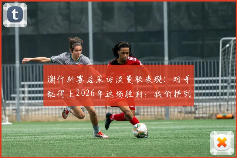 谢什科赛后采访谈曼联表现:对手配得上2026年这场胜利,我们拼到了最后一刻