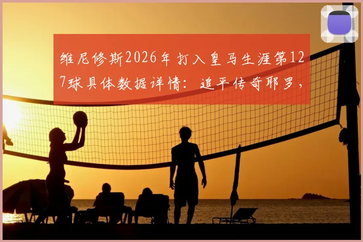 维尼修斯2026年打入皇马生涯第127球具体数据详情:追平传奇耶罗,跻身队史射手榜第13位最新排名分析