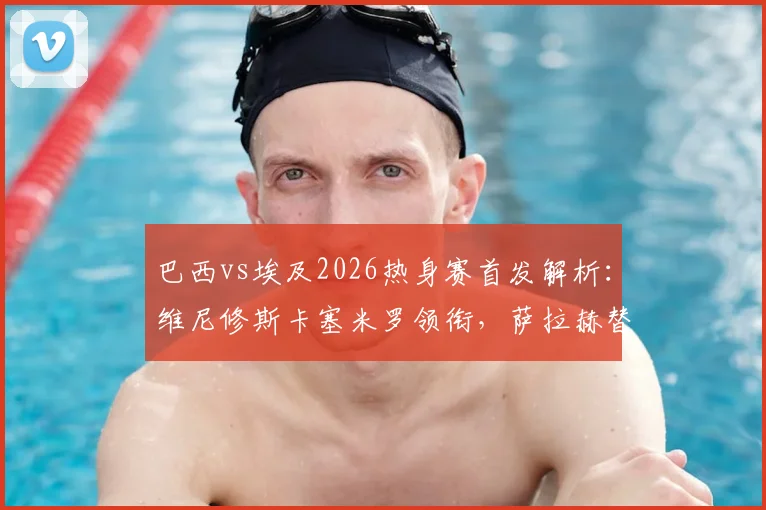 巴西vs埃及2026热身赛首发解析：维尼修斯卡塞米罗领衔，萨拉赫替补引热议，附双方历史战绩盘点