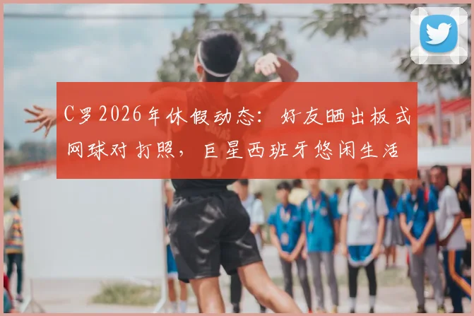 C罗2026年休假动态：好友晒出板式网球对打照，巨星西班牙悠闲生活一览
