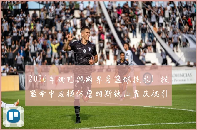 2026年姆巴佩跨界秀篮球技术！投篮命中后模仿詹姆斯铁山靠庆祝引爆网络