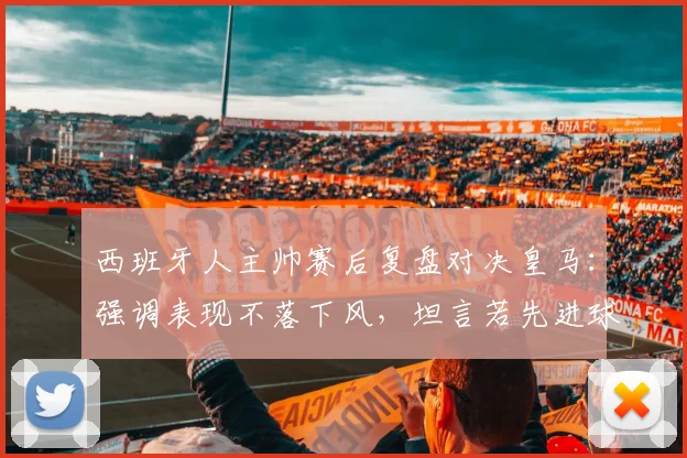 西班牙人主帅赛后复盘对决皇马:强调表现不落下风,坦言若先进球赛果或逆转,附本场关键数据分析