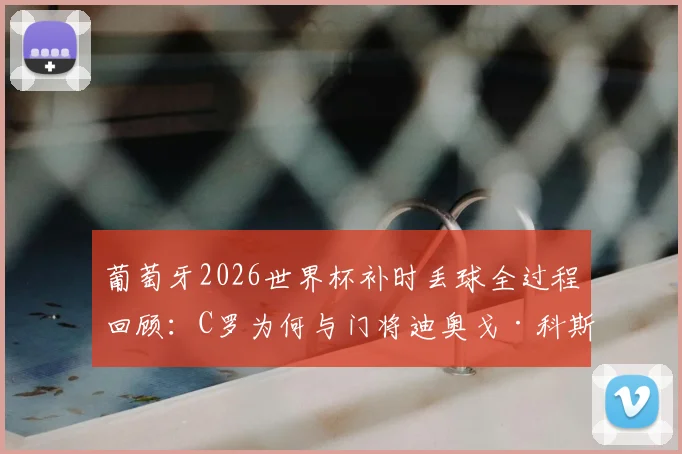 葡萄牙2026世界杯补时丢球全过程回顾：C罗为何与门将迪奥戈·科斯塔激烈交流，关键失误分析