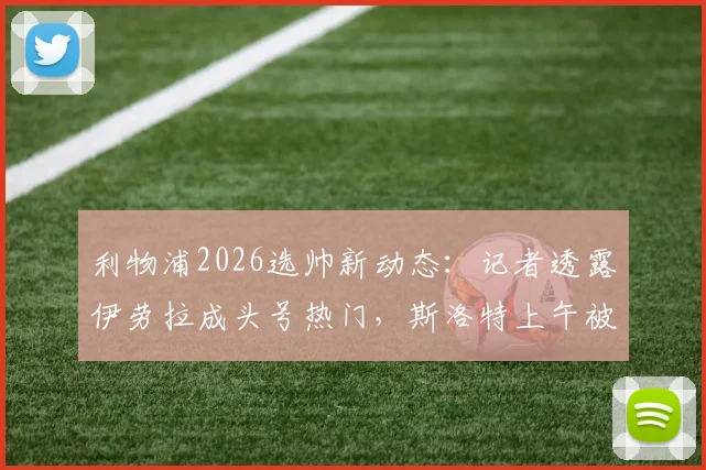 利物浦2026选帅新动态:记者透露伊劳拉成头号热门,斯洛特上午被告知下课内幕与分析
